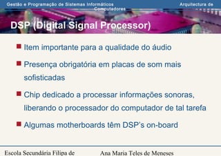 Ana Maria Teles de Meneses
Gestão e Programação de Sistemas Informáticos Arquitectura de
Computadores
Escola Secundária Filipa de
DSP (Digital Signal Processor)
 Item importante para a qualidade do áudio
 Presença obrigatória em placas de som mais
sofisticadas
 Chip dedicado a processar informações sonoras,
liberando o processador do computador de tal tarefa
 Algumas motherboards têm DSP’s on-board
 