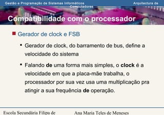 Ana Maria Teles de Meneses
Gestão e Programação de Sistemas Informáticos Arquitectura de
Computadores
Escola Secundária Filipa de
Compatibilidade com o processador
 Gerador de clock e FSB
 Gerador de clock, do barramento de bus, define a
velocidade do sistema
 Falando de uma forma mais simples, o clock é a
velocidade em que a placa-mãe trabalha, o
processador por sua vez usa uma multiplicação pra
atingir a sua frequência de operação.
 
