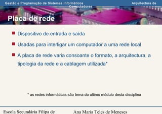 Ana Maria Teles de Meneses
Gestão e Programação de Sistemas Informáticos Arquitectura de
Computadores
Escola Secundária Filipa de
Placa de rede
 Dispositivo de entrada e saída
 Usadas para interligar um computador a uma rede local
 A placa de rede varia consoante o formato, a arquitectura, a
tipologia da rede e a cablagem utilizada*
* as redes informáticas são tema do ultimo módulo desta disciplina
 