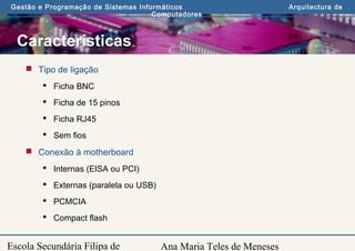 Ana Maria Teles de Meneses
Gestão e Programação de Sistemas Informáticos Arquitectura de
Computadores
Escola Secundária Filipa de
Características
 Tipo de ligação
 Ficha BNC
 Ficha de 15 pinos
 Ficha RJ45
 Sem fios
 Conexão à motherboard
 Internas (EISA ou PCI)
 Externas (paralela ou USB)
 PCMCIA
 Compact flash
 