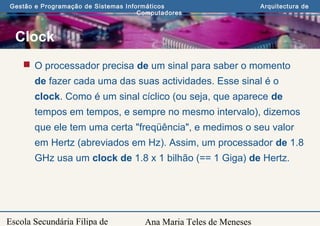 Ana Maria Teles de Meneses
Gestão e Programação de Sistemas Informáticos Arquitectura de
Computadores
Escola Secundária Filipa de
Clock
 O processador precisa de um sinal para saber o momento
de fazer cada uma das suas actividades. Esse sinal é o
clock. Como é um sinal cíclico (ou seja, que aparece de
tempos em tempos, e sempre no mesmo intervalo), dizemos
que ele tem uma certa "freqüência", e medimos o seu valor
em Hertz (abreviados em Hz). Assim, um processador de 1.8
GHz usa um clock de 1.8 x 1 bilhão (== 1 Giga) de Hertz.
 