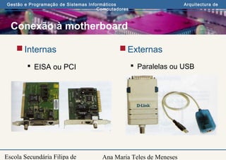 Ana Maria Teles de Meneses
Gestão e Programação de Sistemas Informáticos Arquitectura de
Computadores
Escola Secundária Filipa de
Conexão à motherboard
Internas
 EISA ou PCI
Externas
 Paralelas ou USB
 