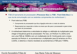 Ana Maria Teles de Meneses
Gestão e Programação de Sistemas Informáticos Arquitectura de
Computadores
Escola Secundária Filipa de
Compatibilidade com o processador
 FSB (O barramento do processador (Processor Bus ou FSB - Front Side Bus) é a
sua via de comunicação com os restantes componentes da motherboard. )
 Front side bus (FSB)
 Componente do processador que faz a ligação entre ele e o resto do sistema
 Responsável por responder a todos os sinais que vão para o processador e gerar sinais
que saem do processador
 A motherboard determina a velocidade do relógio e a definição do multiplicador para
chegar à frequência geral do processador. Por isso, um Pentium 4 a 2GHz corre
com uma FSB de 100MHz com um multiplicador de 20. Continuando com o nosso
exemplo do Pentium 4, se aumentarmos o multiplicador para 22 teríamos um P4 a
2,2GHz, e obtemos o mesmo resultado se aumentarmos a FSB para 110MHz.
 
