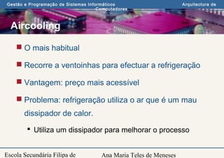 Ana Maria Teles de Meneses
Gestão e Programação de Sistemas Informáticos Arquitectura de
Computadores
Escola Secundária Filipa de
Aircooling
 O mais habitual
 Recorre a ventoinhas para efectuar a refrigeração
 Vantagem: preço mais acessível
 Problema: refrigeração utiliza o ar que é um mau
dissipador de calor.
 Utiliza um dissipador para melhorar o processo
 
