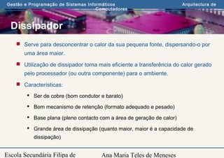 Ana Maria Teles de Meneses
Gestão e Programação de Sistemas Informáticos Arquitectura de
Computadores
Escola Secundária Filipa de
Dissipador
 Serve para desconcentrar o calor da sua pequena fonte, dispersando-o por
uma área maior.
 Utilização de dissipador torna mais eficiente a transferência do calor gerado
pelo processador (ou outra componente) para o ambiente.
 Características:
 Ser de cobre (bom condutor e barato)
 Bom mecanismo de retenção (formato adequado e pesado)
 Base plana (pleno contacto com a área de geração de calor)
 Grande área de dissipação (quanto maior, maior é a capacidade de
dissipação)
 