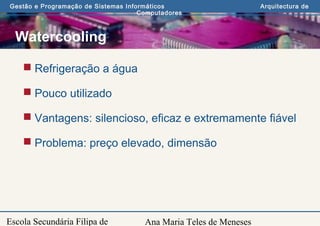 Ana Maria Teles de Meneses
Gestão e Programação de Sistemas Informáticos Arquitectura de
Computadores
Escola Secundária Filipa de
Watercooling
 Refrigeração a água
 Pouco utilizado
 Vantagens: silencioso, eficaz e extremamente fiável
 Problema: preço elevado, dimensão
 