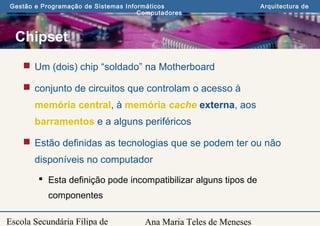 Ana Maria Teles de Meneses
Gestão e Programação de Sistemas Informáticos Arquitectura de
Computadores
Escola Secundária Filipa de
Chipset
 Um (dois) chip “soldado” na Motherboard
 conjunto de circuitos que controlam o acesso à
memória central, à memória cache externa, aos
barramentos e a alguns periféricos
 Estão definidas as tecnologias que se podem ter ou não
disponíveis no computador
 Esta definição pode incompatibilizar alguns tipos de
componentes
 