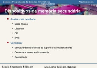 Ana Maria Teles de Meneses
Gestão e Programação de Sistemas Informáticos Arquitectura de
Computadores
Escola Secundária Filipa de
Dispositivos de memória secundária
 Analise mais detalhada
 Disco Rígido
 Disquete
 CD
 DVD
 Considerar
 Estrutura/dados técnicos do suporte de armazenamento
 Como se apresentam fisicamente
 Capacidade
 