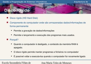 Ana Maria Teles de Meneses
Gestão e Programação de Sistemas Informáticos Arquitectura de
Computadores
Escola Secundária Filipa de
Disco Rígido
 Disco rígido (HD Hard Disk)
 Componente do computador onde são armazenadas dados/informações de
forma permanente
 Permite a gravação de dados/informações
 Permite o lançamento e execução dos programas mais usados.
 Porquê?
 Quando o computador é desligado, o conteúdo da memória RAM é
apagado.
 O disco rígido permite manter programas e ficheiros no computador
 É possível voltar a executa-los quando o computador for novamente ligado
 