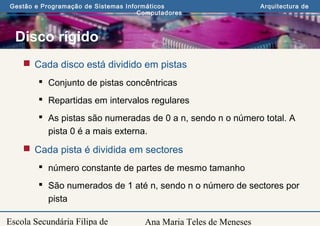 Ana Maria Teles de Meneses
Gestão e Programação de Sistemas Informáticos Arquitectura de
Computadores
Escola Secundária Filipa de
Disco rígido
 Cada disco está dividido em pistas
 Conjunto de pistas concêntricas
 Repartidas em intervalos regulares
 As pistas são numeradas de 0 a n, sendo n o número total. A
pista 0 é a mais externa.
 Cada pista é dividida em sectores
 número constante de partes de mesmo tamanho
 São numerados de 1 até n, sendo n o número de sectores por
pista
 