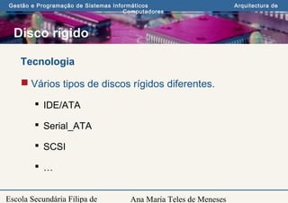 Ana Maria Teles de Meneses
Gestão e Programação de Sistemas Informáticos Arquitectura de
Computadores
Escola Secundária Filipa de
Disco rígido
Tecnologia
 Vários tipos de discos rígidos diferentes.
 IDE/ATA
 Serial_ATA
 SCSI
 …
 