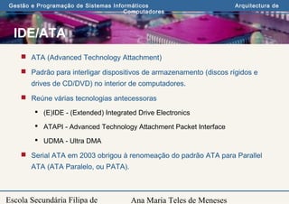 Ana Maria Teles de Meneses
Gestão e Programação de Sistemas Informáticos Arquitectura de
Computadores
Escola Secundária Filipa de
IDE/ATA
 ATA (Advanced Technology Attachment)
 Padrão para interligar dispositivos de armazenamento (discos rígidos e
drives de CD/DVD) no interior de computadores.
 Reúne várias tecnologias antecessoras
 (E)IDE - (Extended) Integrated Drive Electronics
 ATAPI - Advanced Technology Attachment Packet Interface
 UDMA - Ultra DMA
 Serial ATA em 2003 obrigou à renomeação do padrão ATA para Parallel
ATA (ATA Paralelo, ou PATA).
 
