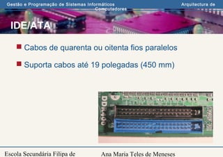 Ana Maria Teles de Meneses
Gestão e Programação de Sistemas Informáticos Arquitectura de
Computadores
Escola Secundária Filipa de
IDE/ATA
 Cabos de quarenta ou oitenta fios paralelos
 Suporta cabos até 19 polegadas (450 mm)
 