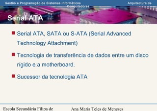 Ana Maria Teles de Meneses
Gestão e Programação de Sistemas Informáticos Arquitectura de
Computadores
Escola Secundária Filipa de
Serial ATA
 Serial ATA, SATA ou S-ATA (Serial Advanced
Technology Attachment)
 Tecnologia de transferência de dados entre um disco
rígido e a motherboard.
 Sucessor da tecnologia ATA
 