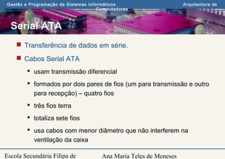 Ana Maria Teles de Meneses
Gestão e Programação de Sistemas Informáticos Arquitectura de
Computadores
Escola Secundária Filipa de
Serial ATA
 Transferência de dados em série.
 Cabos Serial ATA
 usam transmissão diferencial
 formados por dois pares de fios (um para transmissão e outro
para recepção) – quatro fios
 três fios terra
 totaliza sete fios
 usa cabos com menor diâmetro que não interferem na
ventilação da caixa
 