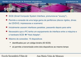 Ana Maria Teles de Meneses
Gestão e Programação de Sistemas Informáticos Arquitectura de
Computadores
Escola Secundária Filipa de
SCSI
 SCSI (Small Computer System Interface, pronuncia-se "scuzzy") .
 Permite a conexão de uma larga gama de periféricos (discos rígidos, drives
de CD/DVD, impressoras e scanners)
 Inicialmente usavam interfaces paralelas, passando depois para série
 Necessário que o PC tenha um equipamento de interface entre a máquina e
o hardware SCSI  “Host Adapter”.
 Máximo de conexões: 15 dispositivos
 identificados por um código binário (ID SCSI)
 só permite a transmissão entre dois dispositivos ao mesmo tempo
 