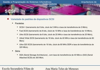 Ana Maria Teles de Meneses
Gestão e Programação de Sistemas Informáticos Arquitectura de
Computadores
Escola Secundária Filipa de
SCSI
 Variedade de padrões de dispositivos SCSI
 Paralelas
 SCSI-1 (barramento de 8 bits, clock de 5 MHz e taxa de transferência de 5 Mb/s),
 Fast SCSI (barramento de 8 bits, clock de 10 MHz e taxa de transferência de 10 Mb/s),
 Ultra SCSI (barramento de 8 bits, clock de 20 MHz e taxa de transferência de 20 Mb/s),
 Ultra2 Wide SCSI (barramento de 16 bits, clock de 40 MHz e taxa de transferência de 80
Mb/s)
 Ultra-320 SCSI (barramento de 16 bits, clock de 80 MHz DDR e taxa de transferência de
320 Mb/s).
 Série
 SSA (Serial Storage Architecture) , com taxa de transferência de 40 Mb/s e SAS (Serial
Attached SCSI) de 300 Mb/s.
 