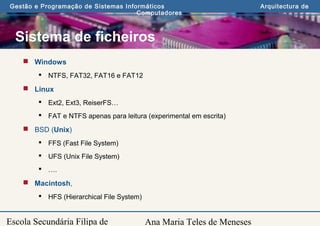Ana Maria Teles de Meneses
Gestão e Programação de Sistemas Informáticos Arquitectura de
Computadores
Escola Secundária Filipa de
Sistema de ficheiros
 Windows
 NTFS, FAT32, FAT16 e FAT12
 Linux
 Ext2, Ext3, ReiserFS…
 FAT e NTFS apenas para leitura (experimental em escrita)
 BSD (Unix)
 FFS (Fast File System)
 UFS (Unix File System)
 ….
 Macintosh,
 HFS (Hierarchical File System)
 