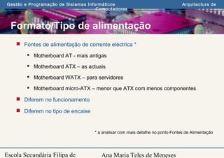 Ana Maria Teles de Meneses
Gestão e Programação de Sistemas Informáticos Arquitectura de
Computadores
Escola Secundária Filipa de
Formato/Tipo de alimentação
 Fontes de alimentação de corrente eléctrica *
 Motherboard AT - mais antigas
 Motherboard ATX – as actuais
 Motherboard WATX – para servidores
 Motherboard micro-ATX – menor que ATX com menos componentes
 Diferem no funcionamento
 Diferem no tipo de encaixe
* a analisar com mais detalhe no ponto Fontes de Alimentação
 