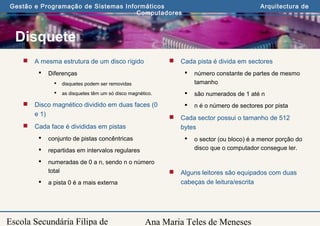 Ana Maria Teles de Meneses
Gestão e Programação de Sistemas Informáticos Arquitectura de
Computadores
Escola Secundária Filipa de
Disquete
 A mesma estrutura de um disco rígido
 Diferenças
 disquetes podem ser removidas
 as disquetes têm um só disco magnético.
 Disco magnético dividido em duas faces (0
e 1)
 Cada face é divididas em pistas
 conjunto de pistas concêntricas
 repartidas em intervalos regulares
 numeradas de 0 a n, sendo n o número
total
 a pista 0 é a mais externa
 Cada pista é divida em sectores
 número constante de partes de mesmo
tamanho
 são numerados de 1 até n
 n é o número de sectores por pista
 Cada sector possui o tamanho de 512
bytes
 o sector (ou bloco) é a menor porção do
disco que o computador consegue ler.
 Alguns leitores são equipados com duas
cabeças de leitura/escrita
 
