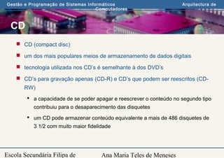 Ana Maria Teles de Meneses
Gestão e Programação de Sistemas Informáticos Arquitectura de
Computadores
Escola Secundária Filipa de
CD
 CD (compact disc)
 um dos mais populares meios de armazenamento de dados digitais
 tecnologia utilizada nos CD’s é semelhante à dos DVD’s
 CD’s para gravação apenas (CD-R) e CD’s que podem ser reescritos (CD-
RW)
 a capacidade de se poder apagar e reescrever o conteúdo no segundo tipo
contribuiu para o desaparecimento das disquetes
 um CD pode armazenar conteúdo equivalente a mais de 486 disquetes de
3 1/2 com muito maior fidelidade
 