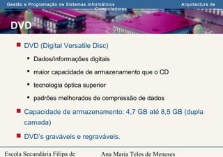 Ana Maria Teles de Meneses
Gestão e Programação de Sistemas Informáticos Arquitectura de
Computadores
Escola Secundária Filipa de
DVD
 DVD (Digital Versatile Disc)
 Dados/informações digitais
 maior capacidade de armazenamento que o CD
 tecnologia óptica superior
 padrões melhorados de compressão de dados
 Capacidade de armazenamento: 4,7 GB até 8,5 GB (dupla
camada)
 DVD’s graváveis e regraváveis.
 