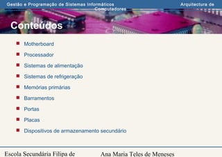 Ana Maria Teles de Meneses
Gestão e Programação de Sistemas Informáticos Arquitectura de
Computadores
Escola Secundária Filipa de
Conteúdos
 Motherboard
 Processador
 Sistemas de alimentação
 Sistemas de refrigeração
 Memórias primárias
 Barramentos
 Portas
 Placas
 Dispositivos de armazenamento secundário
 