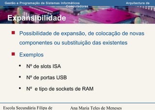 Ana Maria Teles de Meneses
Gestão e Programação de Sistemas Informáticos Arquitectura de
Computadores
Escola Secundária Filipa de
Expansibilidade
 Possibilidade de expansão, de colocação de novas
componentes ou substituição das existentes
 Exemplos
 Nº de slots ISA
 Nº de portas USB
 Nº e tipo de sockets de RAM
 