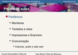 Ana Maria Teles de Meneses
Gestão e Programação de Sistemas Informáticos Arquitectura de
Computadores
Escola Secundária Filipa de
Próximas aulas…
 Periféricos
 Monitores
 Teclados e ratos
 Impressoras e Scanners
 Comunicação
 Colunas, audio e web cam
 