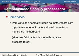 Ana Maria Teles de Meneses
Gestão e Programação de Sistemas Informáticos Arquitectura de
Computadores
Escola Secundária Filipa de
Compatibilidade com o processador
 Como saber?
 Para estudar a compatibilidade da motherboard com
o processador é muito aconselhável consultar o
manual da motherboard
(sites dos fabricantes de motherboards ou
processadores)
 