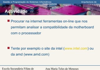 Ana Maria Teles de Meneses
Gestão e Programação de Sistemas Informáticos Arquitectura de
Computadores
Escola Secundária Filipa de
Actividade
 Procurar na internet ferramentas on-line que nos
permitam analisar a compatibilidade da motherboard
com o processador
 Tente por exemplo o site da intel (www.intel.com) ou
da amd (www.amd.com)
 