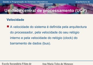 Ana Maria Teles de Meneses
Gestão e Programação de Sistemas Informáticos Arquitectura de
Computadores
Escola Secundária Filipa de
Unidade central de processamento (UCP)
Velocidade
 A velocidade do sistema é definida pela arquitectura
do processador, pela velocidade do seu relógio
interno e pela velocidade do relógio (clock) do
barramento de dados (bus).
 