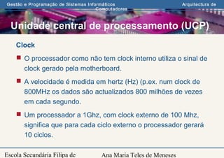 Ana Maria Teles de Meneses
Gestão e Programação de Sistemas Informáticos Arquitectura de
Computadores
Escola Secundária Filipa de
Clock
 O processador como não tem clock interno utiliza o sinal de
clock gerado pela motherboard.
 A velocidade é medida em hertz (Hz) (p.ex. num clock de
800MHz os dados são actualizados 800 milhões de vezes
em cada segundo.
 Um processador a 1Ghz, com clock externo de 100 Mhz,
significa que para cada ciclo externo o processador gerará
10 ciclos.
Unidade central de processamento (UCP)
 