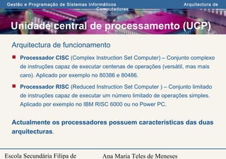 Ana Maria Teles de Meneses
Gestão e Programação de Sistemas Informáticos Arquitectura de
Computadores
Escola Secundária Filipa de
Arquitectura de funcionamento
 Processador CISC (Complex Instruction Set Computer) – Conjunto complexo
de instruções capaz de executar centenas de operações (versátil, mas mais
caro). Aplicado por exemplo no 80386 e 80486.
 Processador RISC (Reduced Instruction Set Computer ) – Conjunto limitado
de instruções capaz de executar um número limitado de operações simples.
Aplicado por exemplo no IBM RISC 6000 ou no Power PC.
Actualmente os processadores possuem características das duas
arquitecturas.
Unidade central de processamento (UCP)
 