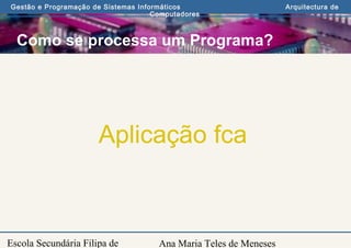 Ana Maria Teles de Meneses
Gestão e Programação de Sistemas Informáticos Arquitectura de
Computadores
Escola Secundária Filipa de
Como se processa um Programa?
Aplicação fca
 