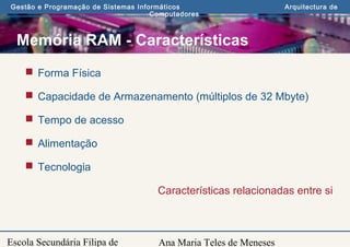 Ana Maria Teles de Meneses
Gestão e Programação de Sistemas Informáticos Arquitectura de
Computadores
Escola Secundária Filipa de
Memória RAM - Características
 Forma Física
 Capacidade de Armazenamento (múltiplos de 32 Mbyte)
 Tempo de acesso
 Alimentação
 Tecnologia
Características relacionadas entre si
 