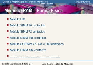 Ana Maria Teles de Meneses
Gestão e Programação de Sistemas Informáticos Arquitectura de
Computadores
Escola Secundária Filipa de
Memória RAM – Forma Física
 Módulo DIP
 Módulo SIMM 30 contactos
 Módulo SIMM 72 contactos
 Módulo DIMM 168 contactos
 Módulo SODIMM 72, 144 e 200 contactos
 Módulo DIMM 184 contactos
 …………………………………………….
 