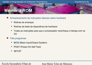 Ana Maria Teles de Meneses
Gestão e Programação de Sistemas Informáticos Arquitectura de
Computadores
Escola Secundária Filipa de
Memória ROM
 Armazenamento de instruções básicas sobre hardware
 Rotinas de arranque
 Rotinas de teste de dispositivos de hardware
 Todas as instruções para que o processador reconheça e interaja com os
I/O
 Três programas
 BIOS (Basic Input/Output System)
 POST (Power-On Self Test)
 SETUP
 