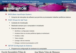 Ana Maria Teles de Meneses
Gestão e Programação de Sistemas Informáticos Arquitectura de
Computadores
Escola Secundária Filipa de
Memória ROM
 BIOS (Basic Input/Output System)
 Conjunto de instruções de software que permite ao processador trabalhar periféricos básicos
 POST (Power-On Self Test)
 Autoteste de inicialização
 Realizado sempre que o computador é inicializado
 Executa rotinas para
 Identificar a configuração instalada
 Inicializar todos os circuitos periféricos ligados à motherboard
 Inicializa o video
 Testa o teclado
 Carrega o SO em memória
 Entrega o controlo do processador ao SO
 SETUP (Configuração do Sistema)
 Programa de configuração do hardware do computador
 