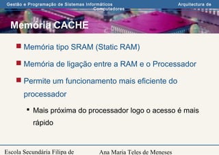 Ana Maria Teles de Meneses
Gestão e Programação de Sistemas Informáticos Arquitectura de
Computadores
Escola Secundária Filipa de
Memória CACHE
 Memória tipo SRAM (Static RAM)
 Memória de ligação entre a RAM e o Processador
 Permite um funcionamento mais eficiente do
processador
 Mais próxima do processador logo o acesso é mais
rápido
 