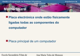 Ana Maria Teles de Meneses
Gestão e Programação de Sistemas Informáticos Arquitectura de
Computadores
Escola Secundária Filipa de
Motherboard
Placa electrónica onde estão fisicamente
ligadas todas as componentes do
computador
Placa principal de um computador
 