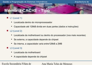 Ana Maria Teles de Meneses
Gestão e Programação de Sistemas Informáticos Arquitectura de
Computadores
Escola Secundária Filipa de
Memória CACHE - Tipo
 L1 (Level 1)
 Localizada dentro do microprocessador
 Capacidade até 128kB divida em duas partes (dados e instruções)
 L2 (Level 2)
 Localizada da motherboard ou dentro do processador (nos mais recentes)
 Se externa, a capacidade depende do chipset
 Se interna, a capacidade varia entre128kB a 2MB
 L3 (Level 3)
 Localizada da motherboard
 A capacidade depende do chipset
 