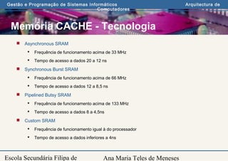 Ana Maria Teles de Meneses
Gestão e Programação de Sistemas Informáticos Arquitectura de
Computadores
Escola Secundária Filipa de
Memória CACHE - Tecnologia
 Asynchronous SRAM
 Frequência de funcionamento acima de 33 MHz
 Tempo de acesso a dados 20 a 12 ns
 Synchronous Burst SRAM
 Frequência de funcionamento acima de 66 MHz
 Tempo de acesso a dados 12 a 8,5 ns
 Pipelined Butsy SRAM
 Frequência de funcionamento acima de 133 MHz
 Tempo de acesso a dados 8 a 4,5ns
 Custom SRAM
 Frequência de funcionamento igual à do processador
 Tempo de acesso a dados inferiores a 4ns
 