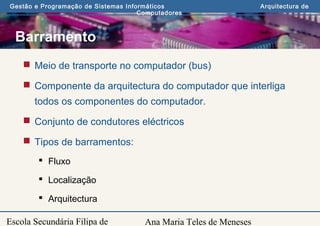 Ana Maria Teles de Meneses
Gestão e Programação de Sistemas Informáticos Arquitectura de
Computadores
Escola Secundária Filipa de
Barramento
 Meio de transporte no computador (bus)
 Componente da arquitectura do computador que interliga
todos os componentes do computador.
 Conjunto de condutores eléctricos
 Tipos de barramentos:
 Fluxo
 Localização
 Arquitectura
 