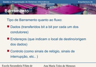 Ana Maria Teles de Meneses
Gestão e Programação de Sistemas Informáticos Arquitectura de
Computadores
Escola Secundária Filipa de
Barramento
Tipo de Barramento quanto ao fluxo:
 Dados (transferidos bit a bit por cada um dos
condutores)
 Endereços (que indicam o local de destino/origem
dos dados)
 Controlo (como sinais de relógio, sinais de
interrupção, etc.. )
 