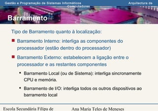 Ana Maria Teles de Meneses
Gestão e Programação de Sistemas Informáticos Arquitectura de
Computadores
Escola Secundária Filipa de
Barramento
Tipo de Barramento quanto à localização:
 Barramento Interno: interliga as componentes do
processador (estão dentro do processador)
 Barramento Externo: estabelecem a ligação entre o
processador e as restantes componentes
 Barramento Local (ou de Sistema): interliga sincronamente
CPU e memória.
 Barramento de I/O: interliga todos os outros dispositivos ao
barramento local
 
