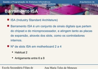 Ana Maria Teles de Meneses
Gestão e Programação de Sistemas Informáticos Arquitectura de
Computadores
Escola Secundária Filipa de
Barramento ISA
 ISA (Industry Standard Architeture)
 Barramento ISA é um conjunto de sinais digitais que partem
do chipset e do microprocessador, e atingem tanto as placas
de expansão, através dos slots, como os controladores
internos.
 Nº de slots ISA em motherboard 2 a 4
 Habitual 2
 Antigamente entre 6 a 8
 