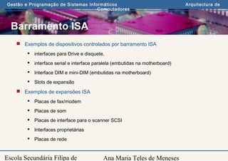Ana Maria Teles de Meneses
Gestão e Programação de Sistemas Informáticos Arquitectura de
Computadores
Escola Secundária Filipa de
Barramento ISA
 Exemplos de dispositivos controlados por barramento ISA
 interfaces para Drive e disquete,
 interface serial e interface paralela (embutidas na motherboard)
 Interface DIM e mini-DIM (embutidas na motherboard)
 Slots de expansão
 Exemplos de expansões ISA
 Placas de fax/modem
 Placas de som
 Placas de interface para o scanner SCSI
 Interfaces proprietárias
 Placas de rede
 