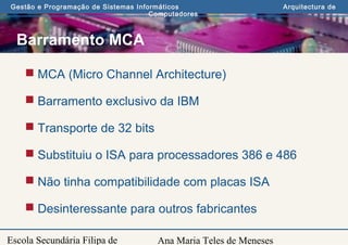 Ana Maria Teles de Meneses
Gestão e Programação de Sistemas Informáticos Arquitectura de
Computadores
Escola Secundária Filipa de
Barramento MCA
 MCA (Micro Channel Architecture)
 Barramento exclusivo da IBM
 Transporte de 32 bits
 Substituiu o ISA para processadores 386 e 486
 Não tinha compatibilidade com placas ISA
 Desinteressante para outros fabricantes
 