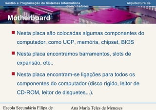 Ana Maria Teles de Meneses
Gestão e Programação de Sistemas Informáticos Arquitectura de
Computadores
Escola Secundária Filipa de
Motherboard
 Nesta placa são colocadas algumas componentes do
computador, como UCP, memória, chipset, BIOS
 Nesta placa encontramos barramentos, slots de
expansão, etc..
 Nesta placa encontram-se ligações para todos os
componentes do computador (disco rígido, leitor de
CD-ROM, leitor de disquetes...).
 